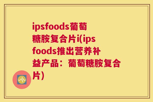 ipsfoods葡萄糖胺复合片i(ipsfoods推出营养补益产品:葡萄糖胺复合片) ipsfoods葡萄糖胺复合片i(ipsfoods推出营养补益产品:葡萄糖胺复合片)