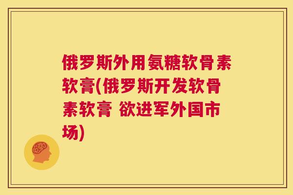 俄罗斯外用氨糖软骨素软膏(俄罗斯开发软骨素软膏 欲进军外国市场) 俄罗斯外用氨糖软骨素软膏(俄罗斯开发软骨素软膏 欲进军外国市场)