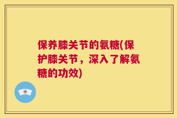 保养膝关节的氨糖(保护膝关节,深入了解氨糖的功效)