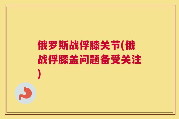 俄罗斯战俘膝关节(俄战俘膝盖问题备受关注)