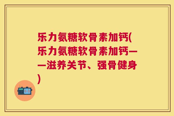乐力氨糖软骨素加钙(乐力氨糖软骨素加钙——滋养关节、强骨健身)