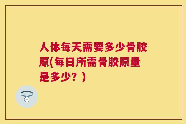 人体每天需要多少骨胶原(每日所需骨胶原量是多少？)