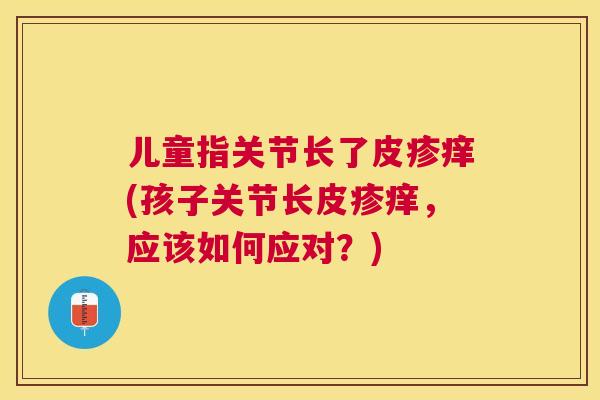 儿童指关节长了皮疹痒(孩子关节长皮疹痒，应该如何应对？)