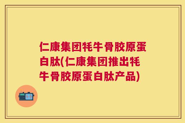 仁康集团牦牛骨胶原蛋白肽(仁康集团推出牦牛骨胶原蛋白肽产品)