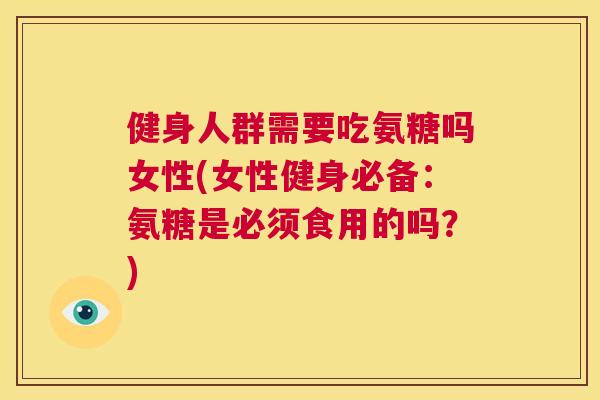 健身人群需要吃氨糖吗女性(女性健身必备：氨糖是必须食用的吗？)