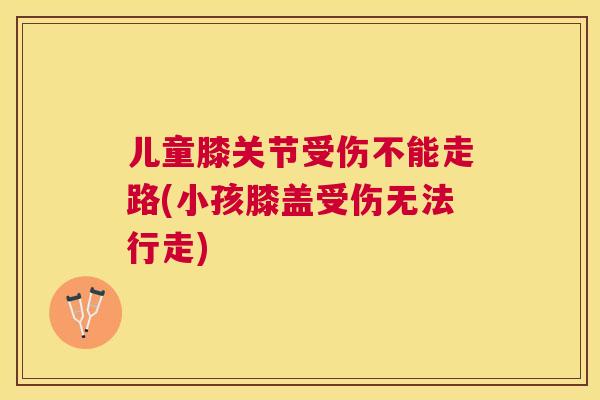 儿童膝关节受伤不能走路(小孩膝盖受伤无法行走)