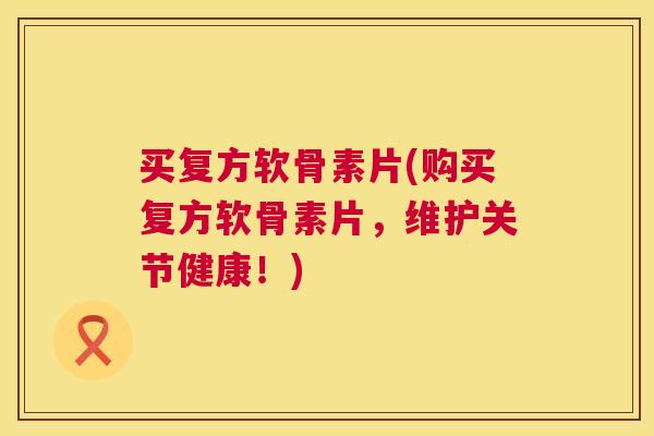 买复方软骨素片(购买复方软骨素片，维护关节健康！)