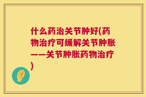 什么药治关节肿好(药物治疗可缓解关节肿胀——关节肿胀药物治疗)