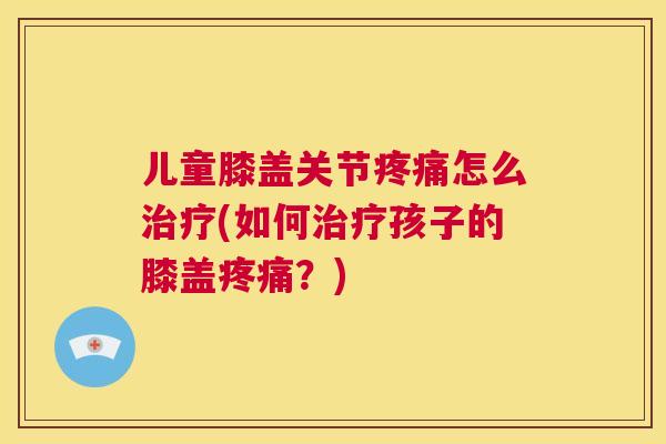 儿童膝盖关节疼痛怎么治疗(如何治疗孩子的膝盖疼痛？)