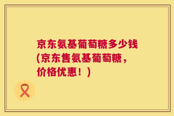京东氨基葡萄糖多少钱(京东售氨基葡萄糖，价格优惠！)