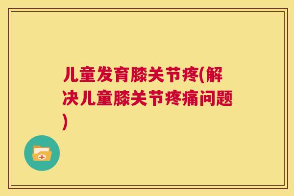 儿童发育膝关节疼(解决儿童膝关节疼痛问题)