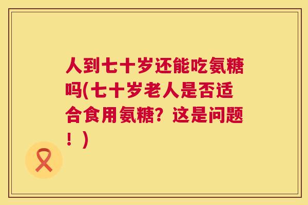 人到七十岁还能吃氨糖吗(七十岁老人是否适合食用氨糖？这是问题！)