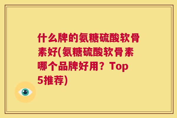 什么牌的氨糖硫酸软骨素好(氨糖硫酸软骨素哪个品牌好用？Top5推荐)