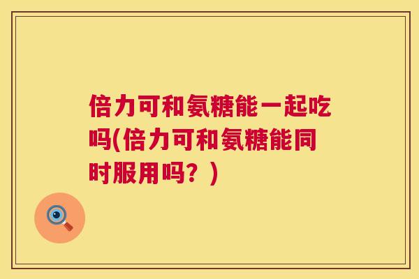 倍力可和氨糖能一起吃吗(倍力可和氨糖能同时服用吗？)