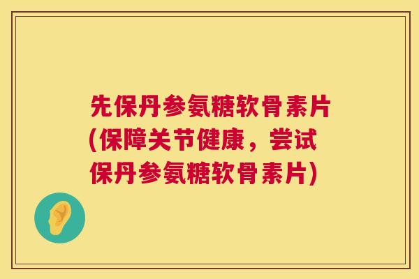 先保丹参氨糖软骨素片(保障关节健康，尝试保丹参氨糖软骨素片)