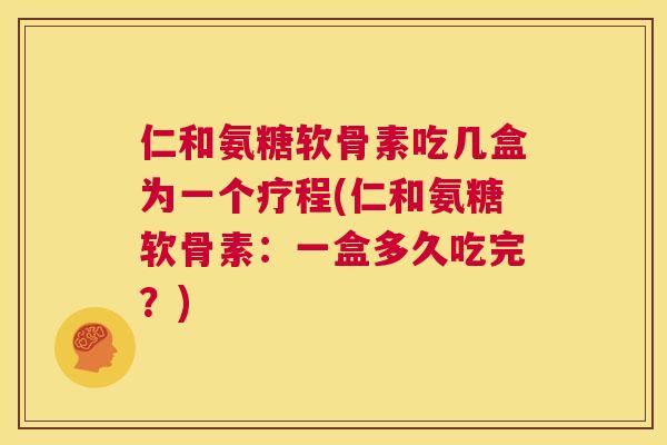 仁和氨糖软骨素吃几盒为一个疗程(仁和氨糖软骨素：一盒多久吃完？)