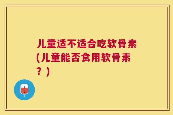 儿童适不适合吃软骨素(儿童能否食用软骨素？)