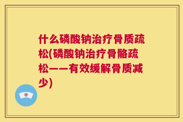 什么磷酸钠治疗骨质疏松(磷酸钠治疗骨骼疏松——有效缓解骨质减少)