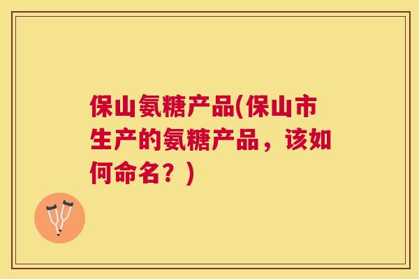 保山氨糖产品(保山市生产的氨糖产品，该如何命名？)
