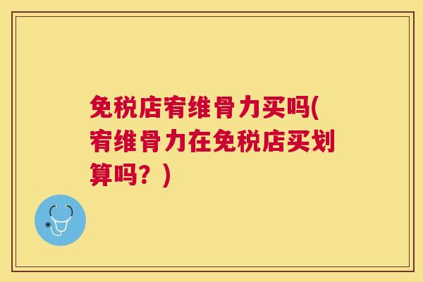 免税店宥维骨力买吗(宥维骨力在免税店买划算吗？)