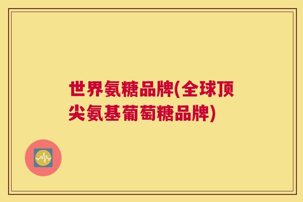 世界氨糖品牌(全球顶尖氨基葡萄糖品牌)