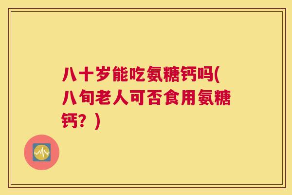 八十岁能吃氨糖钙吗(八旬老人可否食用氨糖钙？)