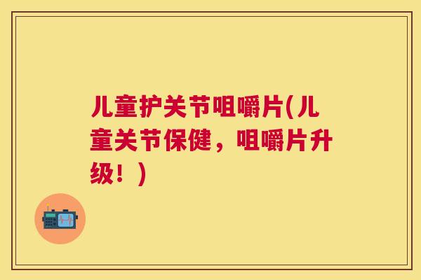 儿童护关节咀嚼片(儿童关节保健，咀嚼片升级！)