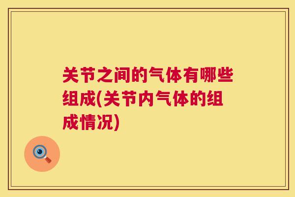 关节之间的气体有哪些组成(关节内气体的组成情况)