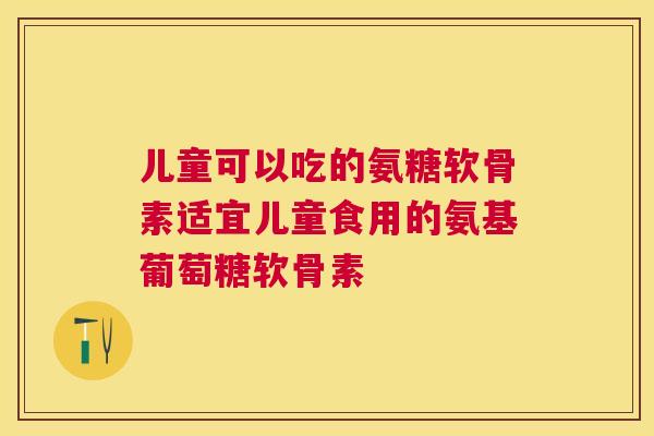 儿童可以吃的氨糖软骨素适宜儿童食用的氨基葡萄糖软骨素