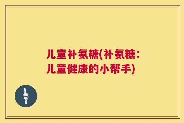 儿童补氨糖(补氨糖：儿童健康的小帮手)