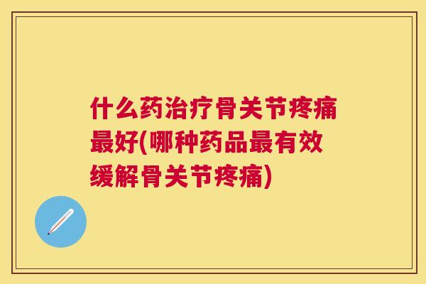 什么药治疗骨关节疼痛最好(哪种药品最有效缓解骨关节疼痛)