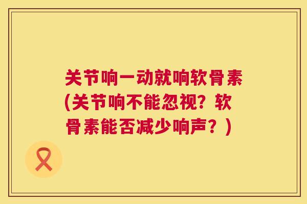 关节响一动就响软骨素(关节响不能忽视？软骨素能否减少响声？)