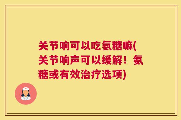 关节响可以吃氨糖嘛(关节响声可以缓解！氨糖或有效治疗选项)