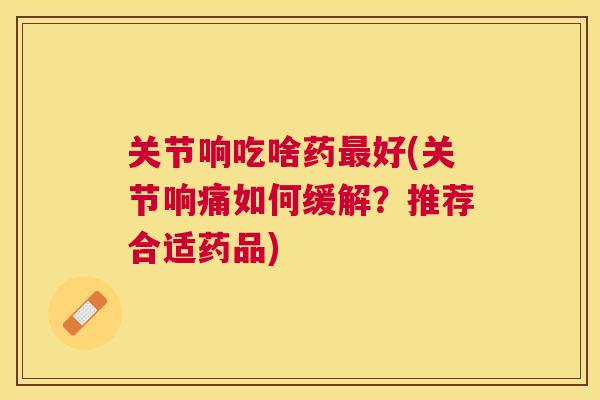 关节响吃啥药最好(关节响痛如何缓解？推荐合适药品)