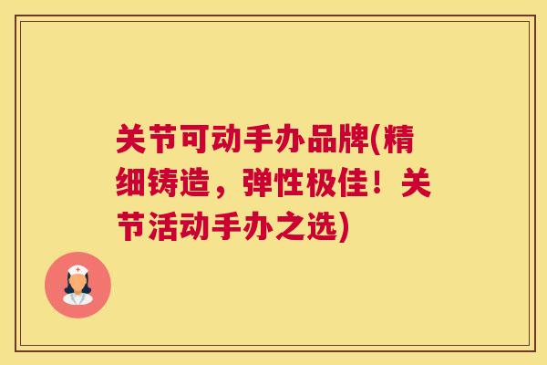 关节可动手办品牌(精细铸造，弹性极佳！关节活动手办之选)