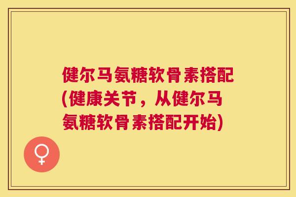 健尔马氨糖软骨素搭配(健康关节，从健尔马氨糖软骨素搭配开始)
