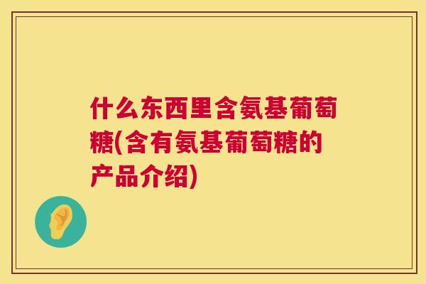 什么东西里含氨基葡萄糖(含有氨基葡萄糖的产品介绍)