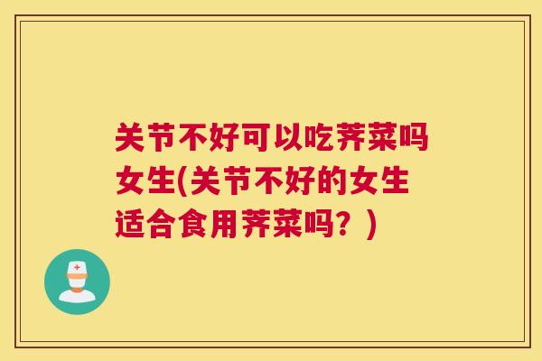关节不好可以吃荠菜吗女生(关节不好的女生适合食用荠菜吗？)