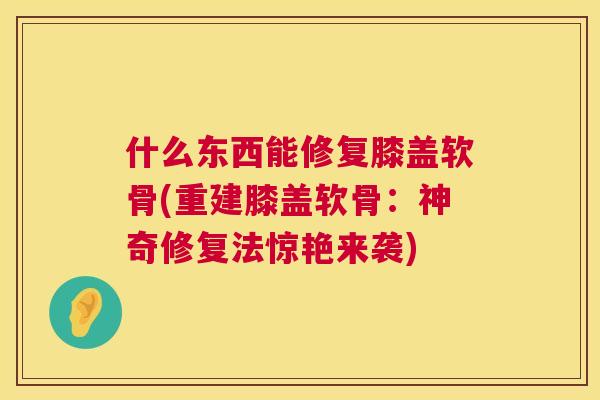 什么东西能修复膝盖软骨(重建膝盖软骨：神奇修复法惊艳来袭)