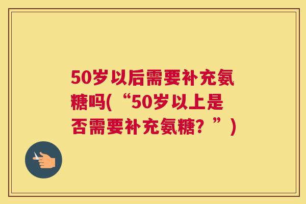 50岁以后需要补充氨糖吗(“50岁以上是否需要补充氨糖？”)