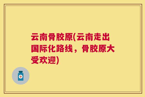 云南骨胶原(云南走出国际化路线，骨胶原大受欢迎)