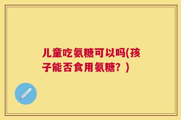 儿童吃氨糖可以吗(孩子能否食用氨糖?) 儿童吃氨糖可以吗(孩子能否食用氨糖?)