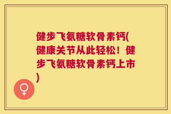 健步飞氨糖软骨素钙(健康关节从此轻松！健步飞氨糖软骨素钙上市)