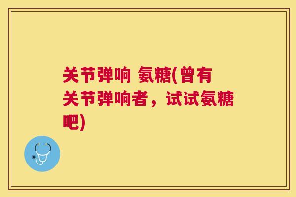 关节弹响 氨糖(曾有关节弹响者,试试氨糖吧)