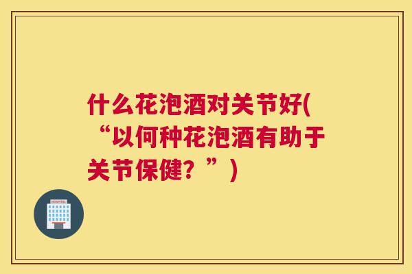 什么花泡酒对关节好(“以何种花泡酒有助于关节保健?”) 什么花泡酒对关节好(“以何种花泡酒有助于关节保健?”)