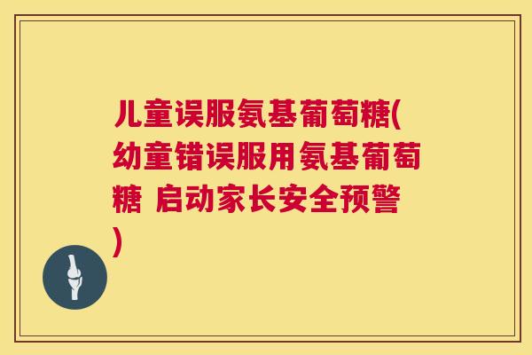 儿童误服氨基葡萄糖(幼童错误服用氨基葡萄糖 启动家长安全预警)