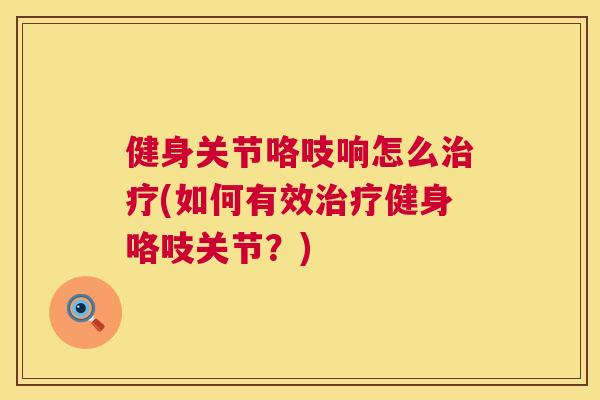 健身关节咯吱响怎么治疗(如何有效治疗健身咯吱关节?)