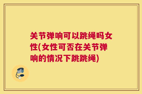 关节弹响可以跳绳吗女性(女性可否在关节弹响的情况下跳跳绳)