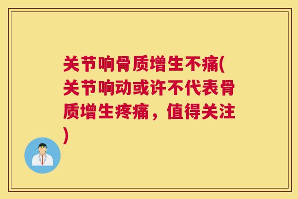 关节响骨质增生不痛(关节响动或许不代表骨质增生疼痛,值得关注)