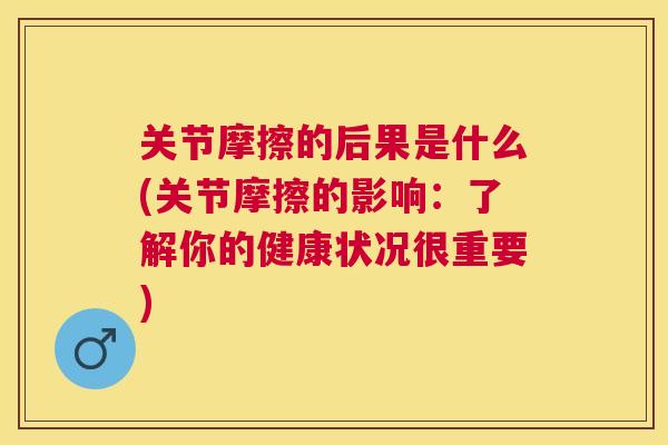 关节摩擦的后果是什么(关节摩擦的影响：了解你的健康状况很重要)